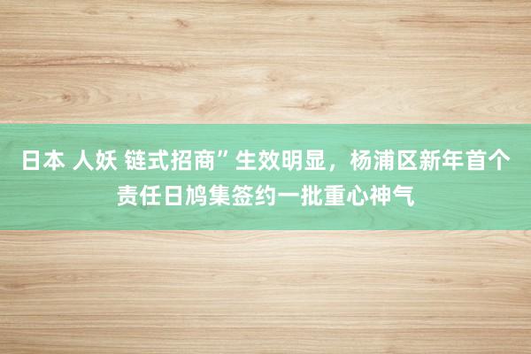 日本 人妖 链式招商”生效明显，杨浦区新年首个责任日鸠集签约一批重心神气