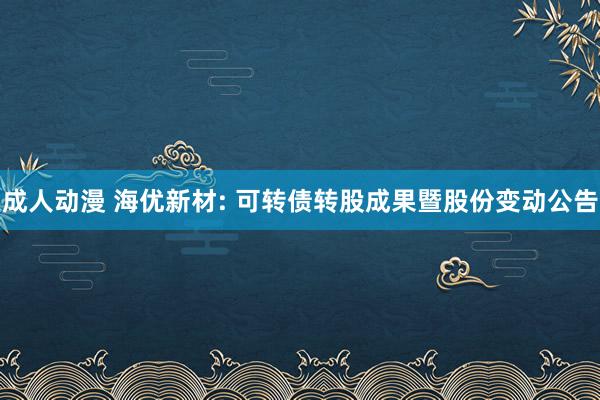 成人动漫 海优新材: 可转债转股成果暨股份变动公告