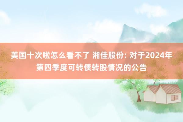 美国十次啦怎么看不了 湘佳股份: 对于2024年第四季度可转债转股情况的公告