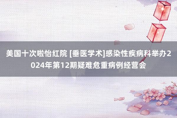 美国十次啦怡红院 [垂医学术]感染性疾病科举办2024年第12期疑难危重病例经营会