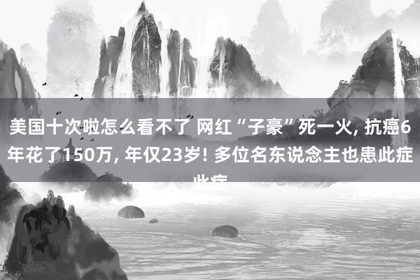 美国十次啦怎么看不了 网红“子豪”死一火， 抗癌6年花了150万， 年仅23岁! 多位名东说念主也患此症