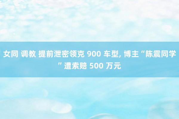 女同 调教 提前泄密领克 900 车型， 博主“陈震同学”遭索赔 500 万元