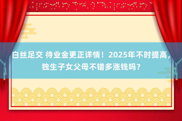 白丝足交 待业金更正详情！2025年不时提高，独生子女父母不错多涨钱吗？