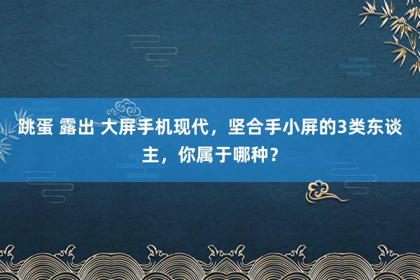 跳蛋 露出 大屏手机现代，坚合手小屏的3类东谈主，你属于哪种？