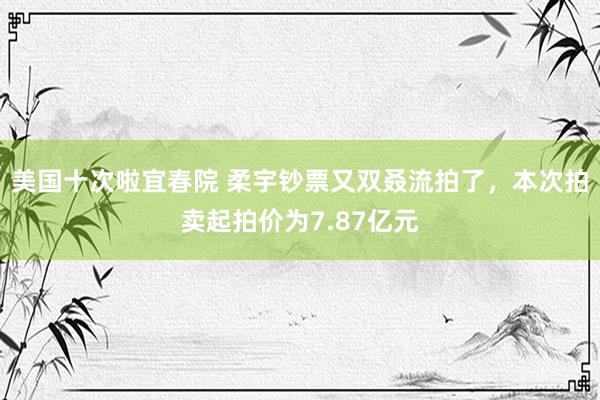 美国十次啦宜春院 柔宇钞票又双叒流拍了，本次拍卖起拍价为7.87亿元