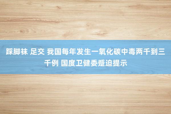 踩脚袜 足交 我国每年发生一氧化碳中毒两千到三千例 国度卫健委蹙迫提示