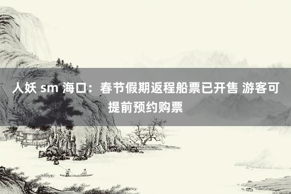 人妖 sm 海口：春节假期返程船票已开售 游客可提前预约购票