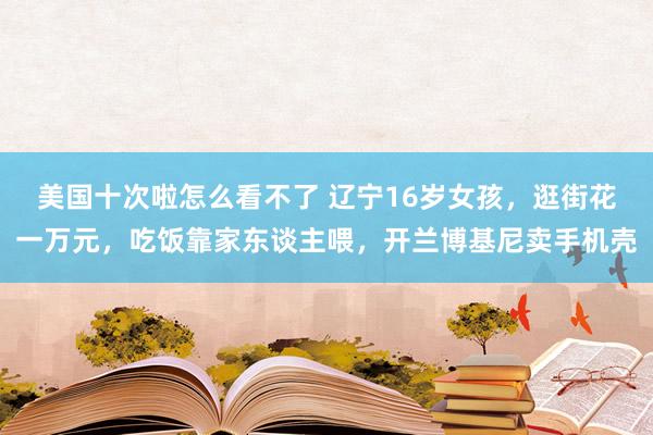 美国十次啦怎么看不了 辽宁16岁女孩，逛街花一万元，吃饭靠家东谈主喂，开兰博基尼卖手机壳