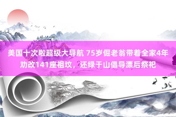 美国十次啦超级大导航 75岁倔老翁带着全家4年劝改141座祖坟，还绿于山倡导漂后祭祀