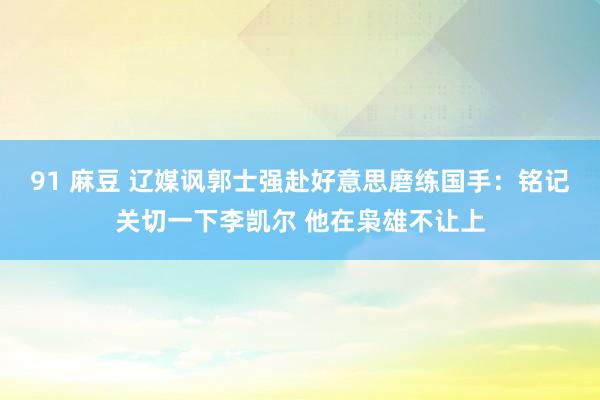 91 麻豆 辽媒讽郭士强赴好意思磨练国手：铭记关切一下李凯尔 他在枭雄不让上