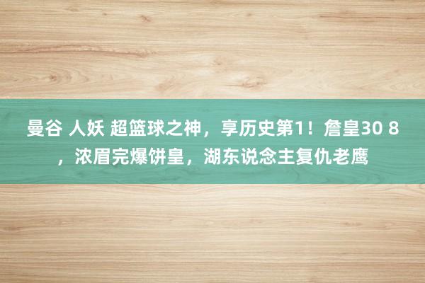 曼谷 人妖 超篮球之神，享历史第1！詹皇30 8，浓眉完爆饼皇，湖东说念主复仇老鹰