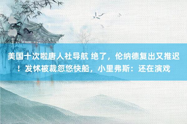 美国十次啦唐人社导航 绝了，伦纳德复出又推迟！发怵被裁忽悠快船，小里弗斯：还在演戏