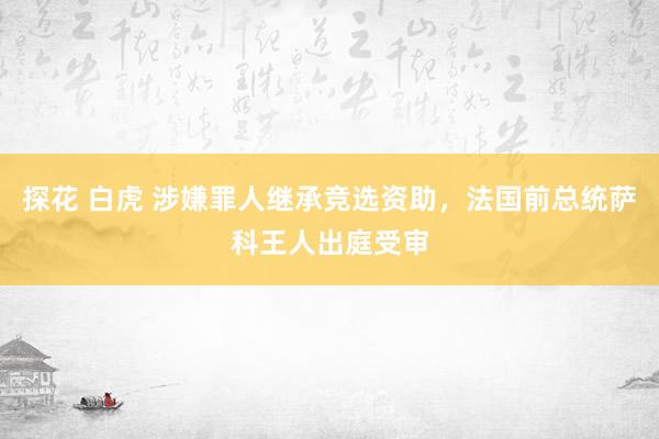 探花 白虎 涉嫌罪人继承竞选资助，法国前总统萨科王人出庭受审