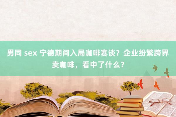 男同 sex 宁德期间入局咖啡赛谈？企业纷繁跨界卖咖啡，看中了什么？