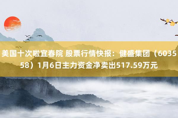 美国十次啦宜春院 股票行情快报：健盛集团（603558）1月6日主力资金净卖出517.59万元