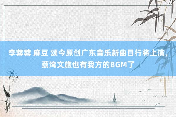 李蓉蓉 麻豆 颂今原创广东音乐新曲目行将上演，荔湾文旅也有我方的BGM了