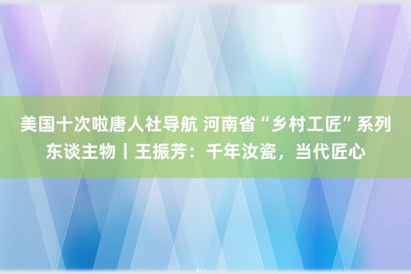 美国十次啦唐人社导航 河南省“乡村工匠”系列东谈主物丨王振芳：千年汝瓷，当代匠心