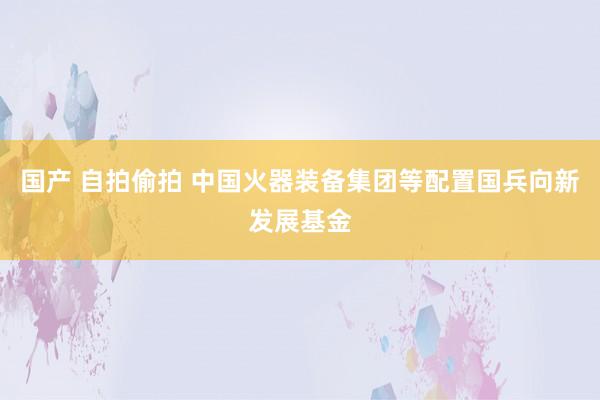 国产 自拍偷拍 中国火器装备集团等配置国兵向新发展基金