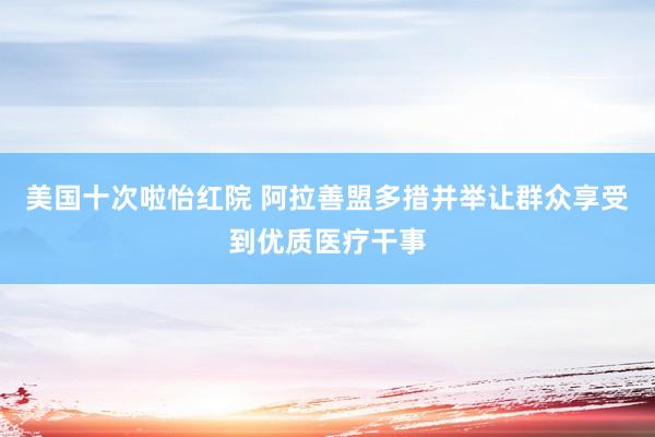 美国十次啦怡红院 阿拉善盟多措并举让群众享受到优质医疗干事