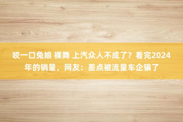 咬一口兔娘 裸舞 上汽众人不成了？看完2024年的销量，网友：差点被流量车企骗了