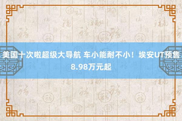 美国十次啦超级大导航 车小能耐不小！埃安UT预售8.98万元起