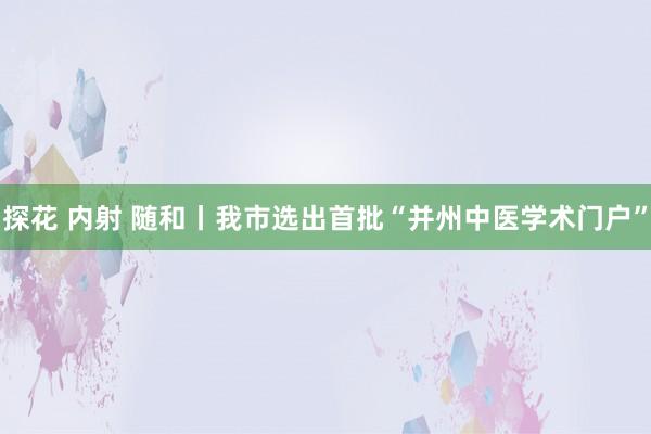 探花 内射 随和丨我市选出首批“并州中医学术门户”