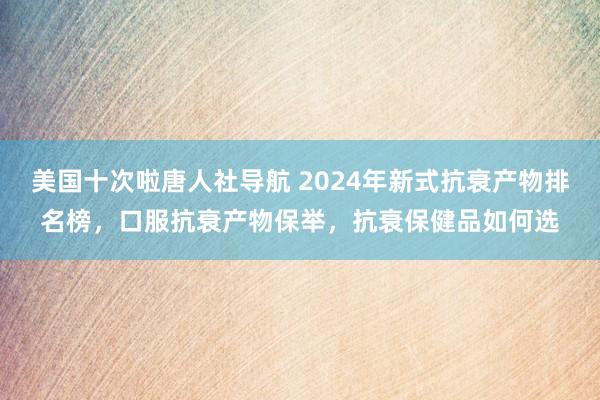 美国十次啦唐人社导航 2024年新式抗衰产物排名榜，口服抗衰产物保举，抗衰保健品如何选