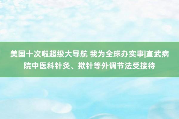 美国十次啦超级大导航 我为全球办实事|宣武病院中医科针灸、揿针等外调节法受接待