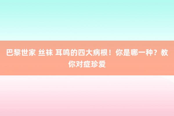 巴黎世家 丝袜 耳鸣的四大病根！你是哪一种？教你对症珍爱