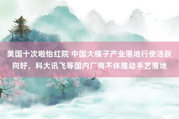 美国十次啦怡红院 中国大模子产业落地行使活跃向好，科大讯飞等国内厂商不休推动手艺落地