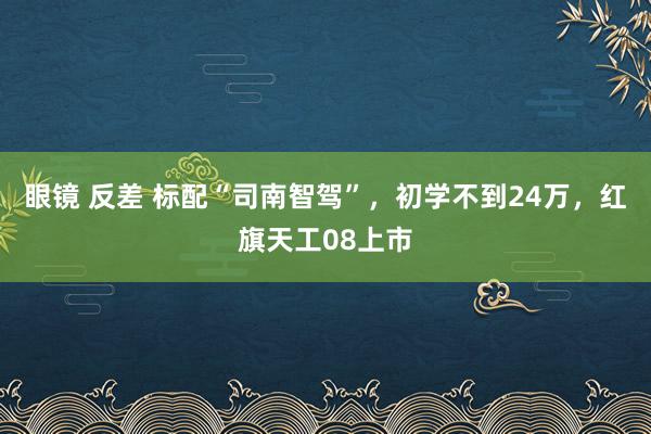 眼镜 反差 标配“司南智驾”，初学不到24万，红旗天工08上市