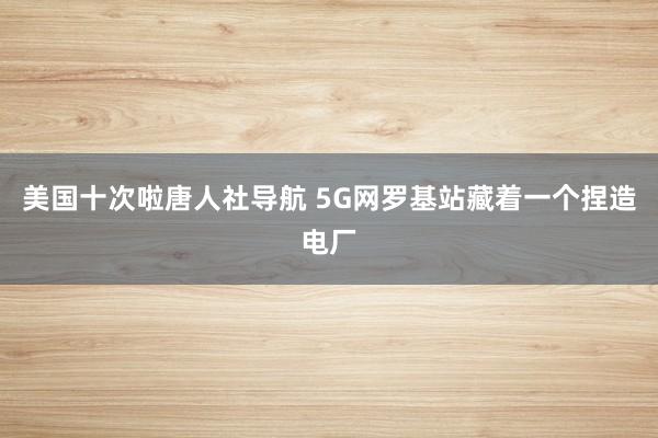 美国十次啦唐人社导航 5G网罗基站藏着一个捏造电厂