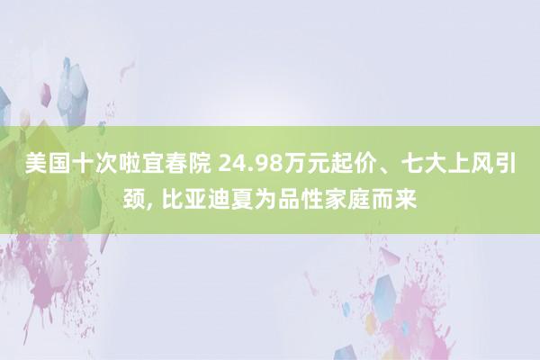 美国十次啦宜春院 24.98万元起价、七大上风引颈， 比亚迪夏为品性家庭而来