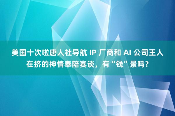 美国十次啦唐人社导航 IP 厂商和 AI 公司王人在挤的神情奉陪赛谈，有“钱”景吗？