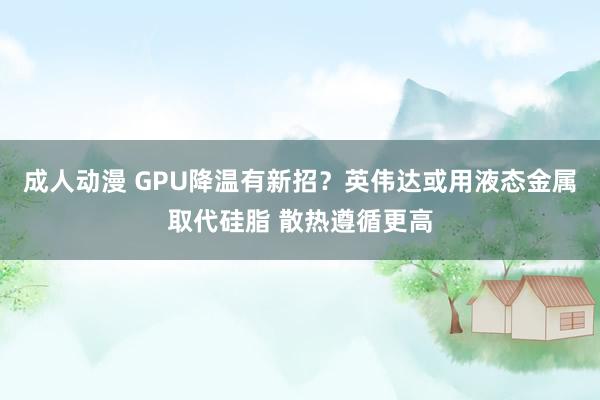 成人动漫 GPU降温有新招？英伟达或用液态金属取代硅脂 散热遵循更高