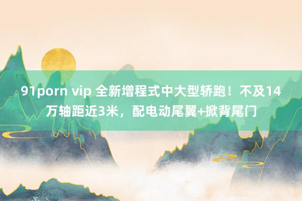 91porn vip 全新增程式中大型轿跑！不及14万轴距近3米，配电动尾翼+掀背尾门