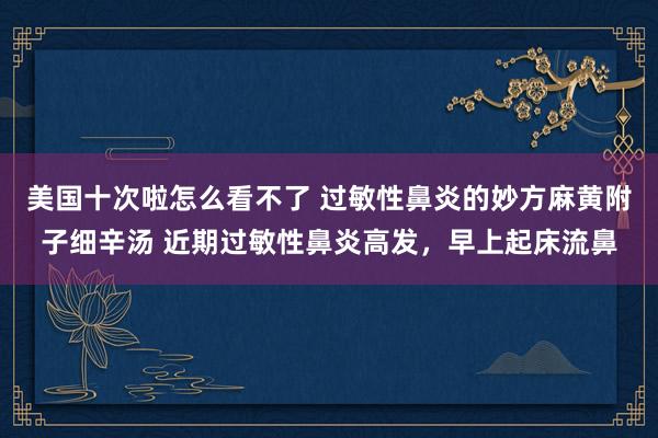 美国十次啦怎么看不了 过敏性鼻炎的妙方麻黄附子细辛汤 近期过敏性鼻炎高发，早上起床流鼻