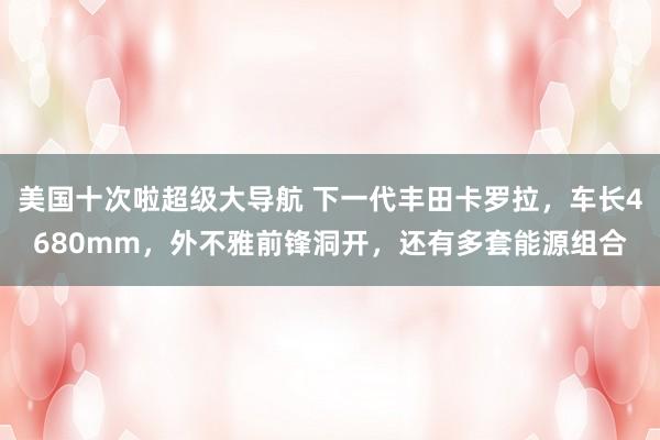 美国十次啦超级大导航 下一代丰田卡罗拉，车长4680mm，外不雅前锋洞开，还有多套能源组合