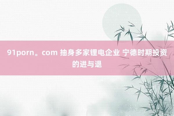 91porn。com 抽身多家锂电企业 宁德时期投资的进与退