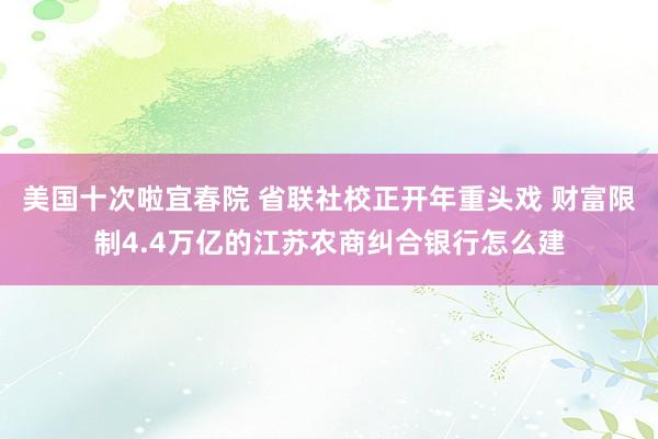 美国十次啦宜春院 省联社校正开年重头戏 财富限制4.4万亿的江苏农商纠合银行怎么建