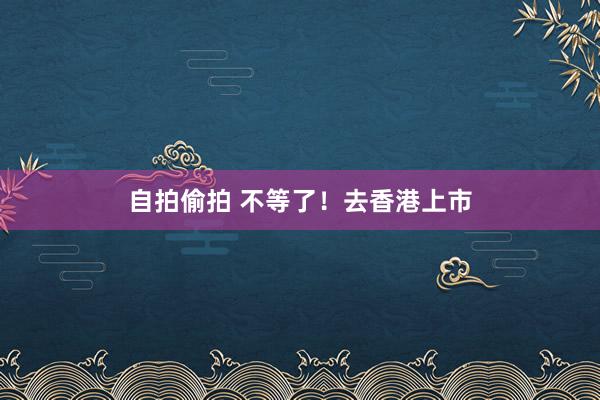 自拍偷拍 不等了！去香港上市