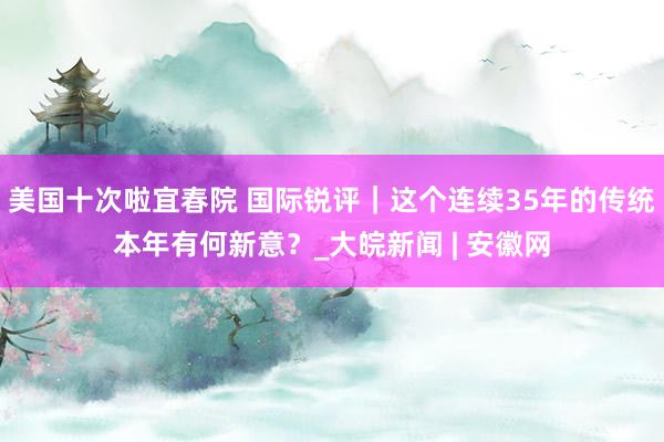 美国十次啦宜春院 国际锐评｜这个连续35年的传统本年有何新意？_大皖新闻 | 安徽网