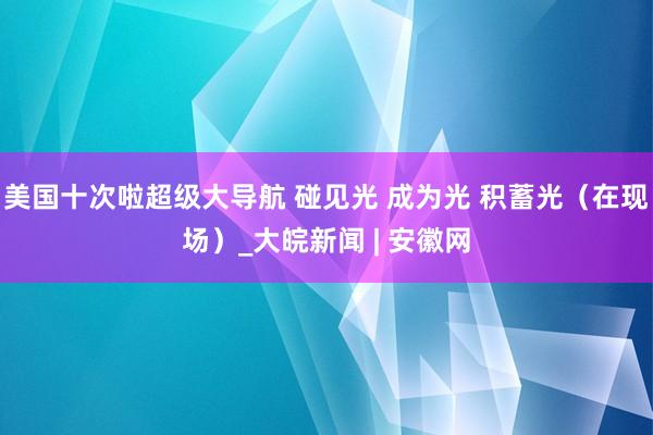 美国十次啦超级大导航 碰见光 成为光 积蓄光（在现场）_大皖新闻 | 安徽网