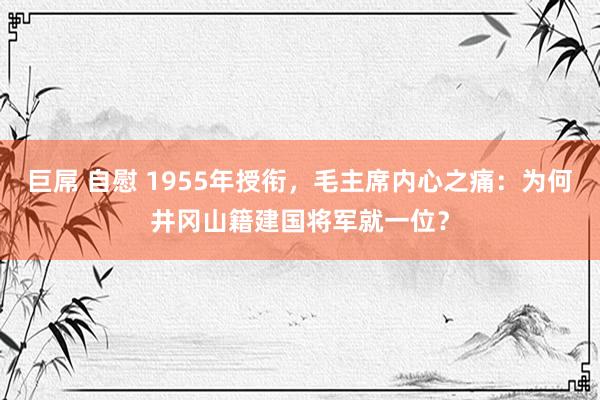 巨屌 自慰 1955年授衔，毛主席内心之痛：为何井冈山籍建国将军就一位？