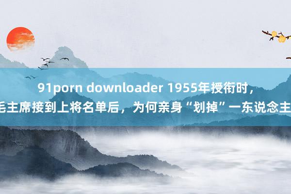 91porn downloader 1955年授衔时，毛主席接到上将名单后，为何亲身“划掉”一东说念主？