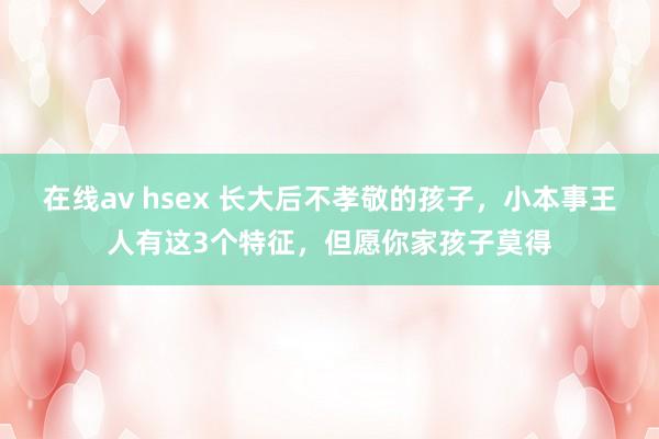 在线av hsex 长大后不孝敬的孩子，小本事王人有这3个特征，但愿你家孩子莫得