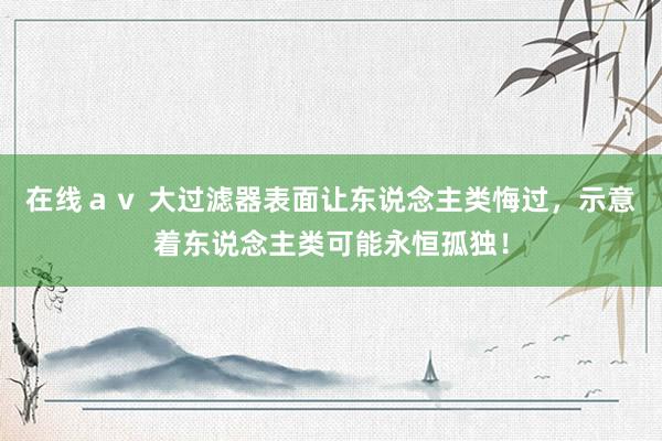 在线ａｖ 大过滤器表面让东说念主类悔过，示意着东说念主类可能永恒孤独！