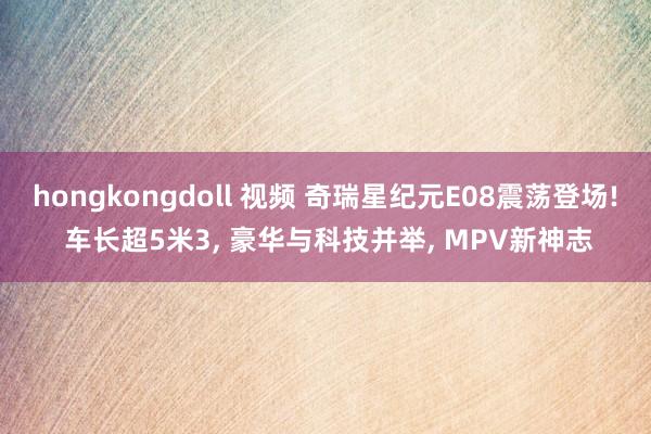 hongkongdoll 视频 奇瑞星纪元E08震荡登场! 车长超5米3， 豪华与科技并举， MPV新神志