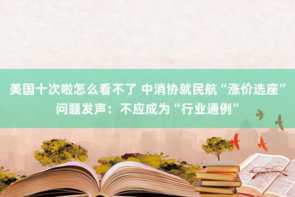 美国十次啦怎么看不了 中消协就民航“涨价选座”问题发声：不应成为“行业通例”